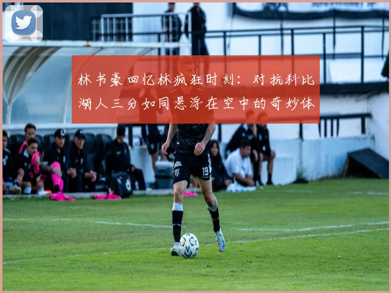 林书豪回忆林疯狂时刻：对抗科比湖人三分如同悬浮在空中的奇妙体验
