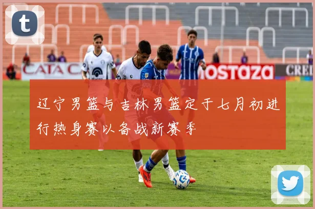 辽宁男篮与吉林男篮定于七月初进行热身赛以备战新赛季