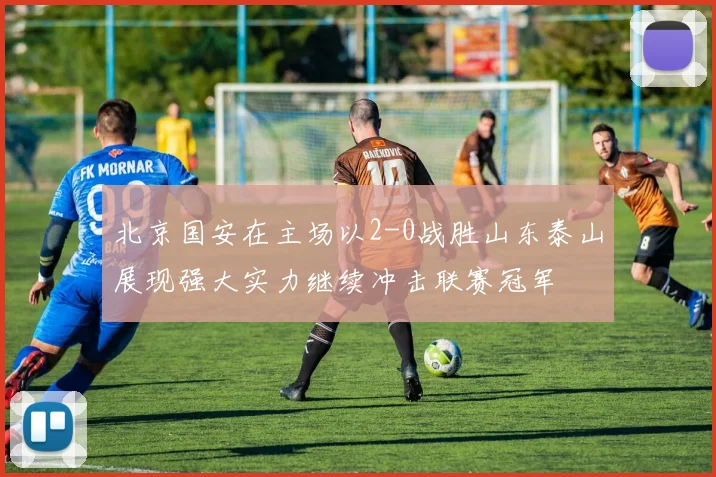 北京国安在主场以2-0战胜山东泰山展现强大实力继续冲击联赛冠军