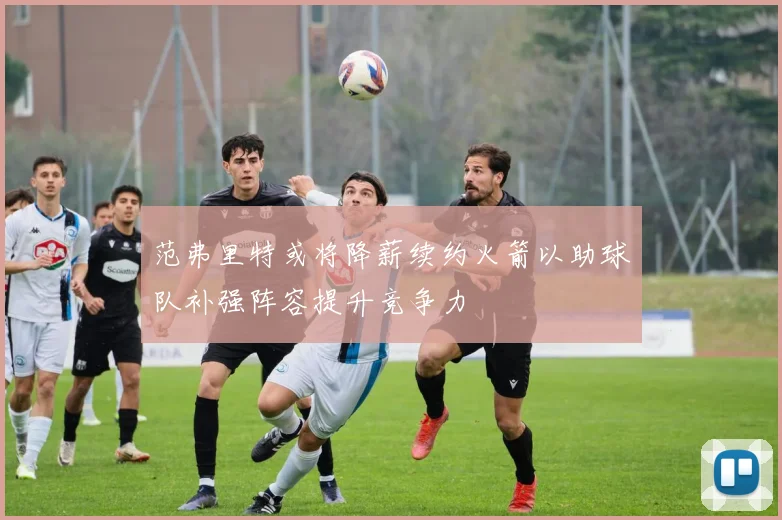 范弗里特或将降薪续约火箭以助球队补强阵容提升竞争力