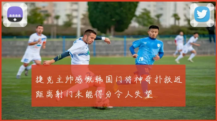 捷克主帅感慨韩国门将神奇扑救近距离射门未能得分令人失望