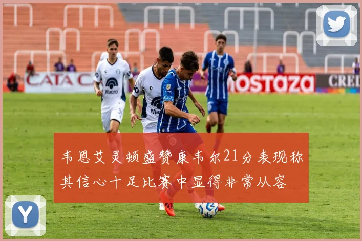 韦恩艾灵顿盛赞康韦尔21分表现称其信心十足比赛中显得非常从容