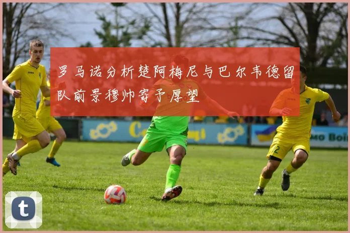 罗马诺分析楚阿梅尼与巴尔韦德留队前景穆帅寄予厚望