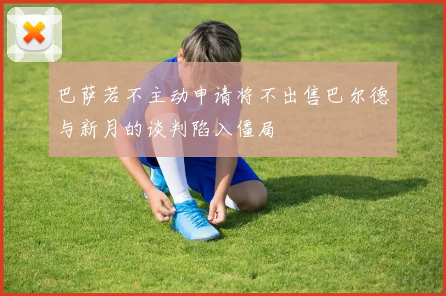 巴萨若不主动申请将不出售巴尔德与新月的谈判陷入僵局