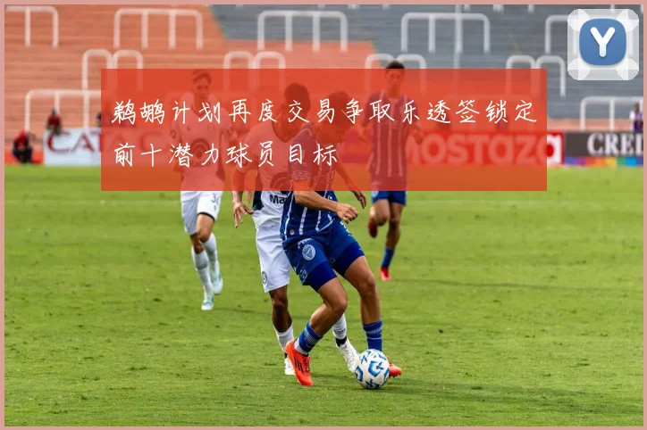 鹈鹕计划再度交易争取乐透签锁定前十潜力球员目标
