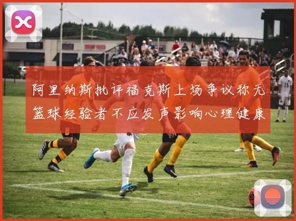 阿里纳斯批评福克斯上场争议称无篮球经验者不应发声影响心理健康